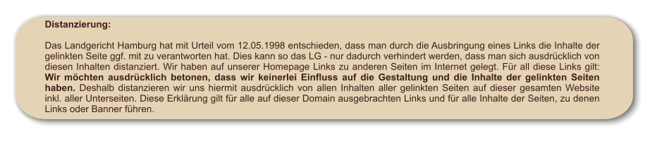 Distanzierung:  Das Landgericht Hamburg hat mit Urteil vom 12.05.1998 entschieden, dass man durch die Ausbringung eines Links die Inhalte der gelinkten Seite ggf. mit zu verantworten hat. Dies kann so das LG - nur dadurch verhindert werden, dass man sich ausdrücklich von diesen Inhalten distanziert. Wir haben auf unserer Homepage Links zu anderen Seiten im Internet gelegt. Für all diese Links gilt: Wir möchten ausdrücklich betonen, dass wir keinerlei Einfluss auf die Gestaltung und die Inhalte der gelinkten Seiten haben. Deshalb distanzieren wir uns hiermit ausdrücklich von allen Inhalten aller gelinkten Seiten auf dieser gesamten Website inkl. aller Unterseiten. Diese Erklärung gilt für alle auf dieser Domain ausgebrachten Links und für alle Inhalte der Seiten, zu denen Links oder Banner führen.